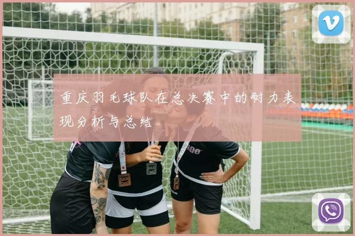 重庆羽毛球队在总决赛中的耐力表现分析与总结