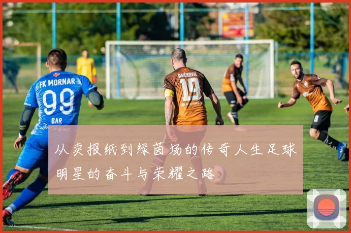 从卖报纸到绿茵场的传奇人生足球明星的奋斗与荣耀之路