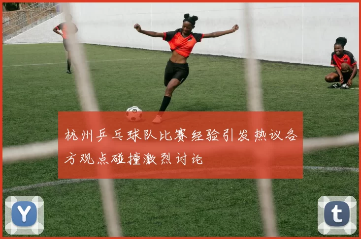 杭州乒乓球队比赛经验引发热议各方观点碰撞激烈讨论