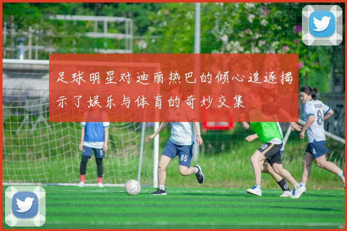 足球明星对迪丽热巴的倾心追逐揭示了娱乐与体育的奇妙交集