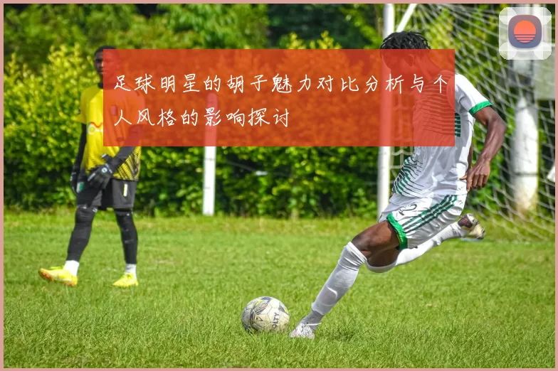 足球明星的胡子魅力对比分析与个人风格的影响探讨