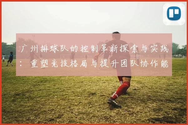 广州排球队的控制革新探索与实践：重塑竞技格局与提升团队协作能力