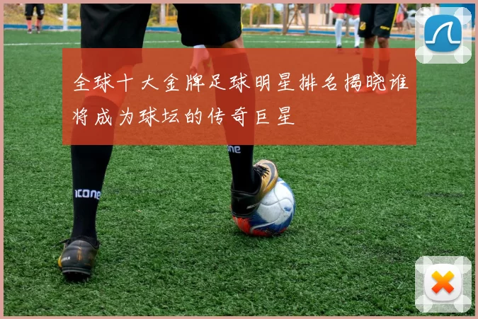 全球十大金牌足球明星排名揭晓谁将成为球坛的传奇巨星