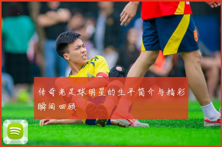 传奇老足球明星的生平简介与精彩瞬间回顾