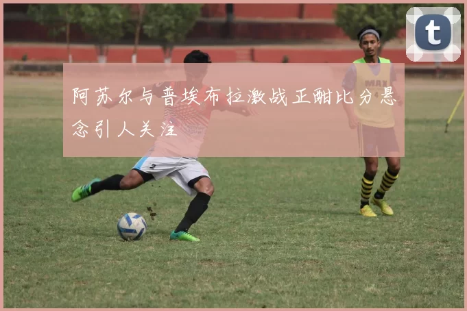 阿苏尔与普埃布拉激战正酣比分悬念引人关注