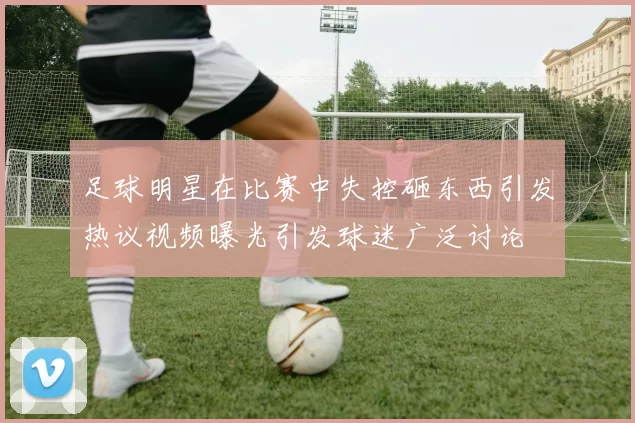 足球明星在比赛中失控砸东西引发热议视频曝光引发球迷广泛讨论