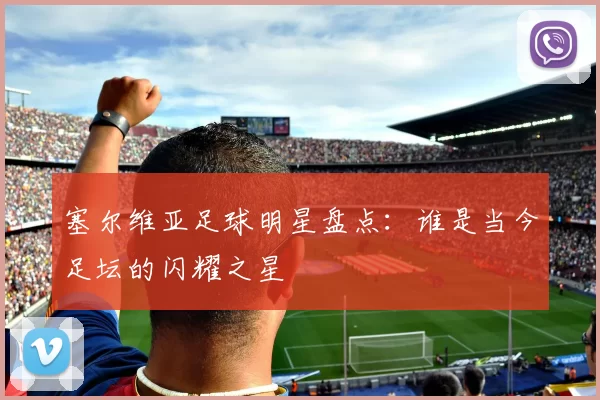 塞尔维亚足球明星盘点：谁是当今足坛的闪耀之星