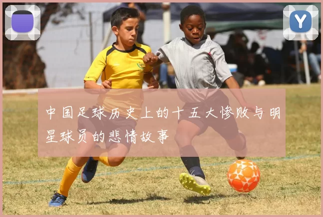 中国足球历史上的十五大惨败与明星球员的悲情故事