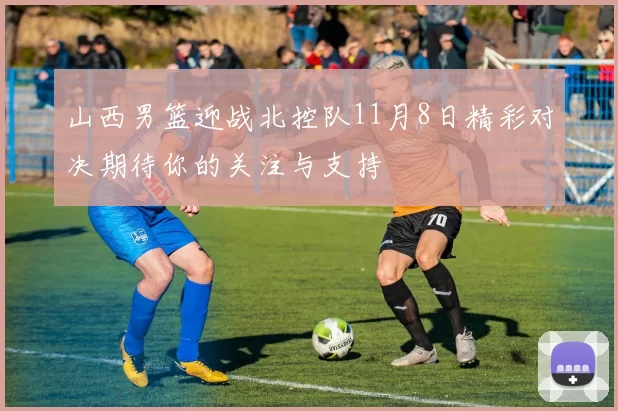 山西男篮迎战北控队11月8日精彩对决期待你的关注与支持