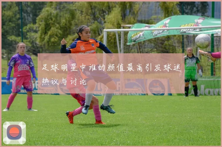 足球明星中谁的颜值最高引发球迷热议与讨论