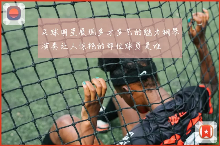 足球明星展现多才多艺的魅力钢琴演奏让人惊艳的那位球员是谁