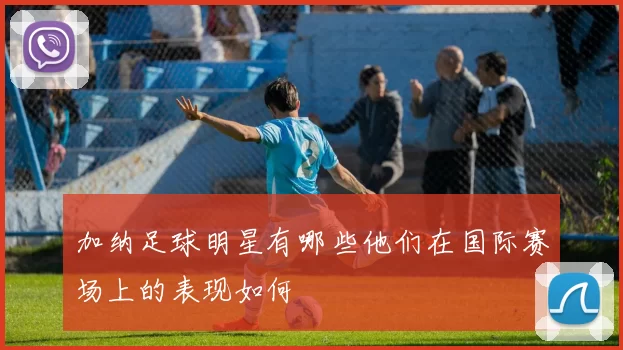 加纳足球明星有哪些他们在国际赛场上的表现如何