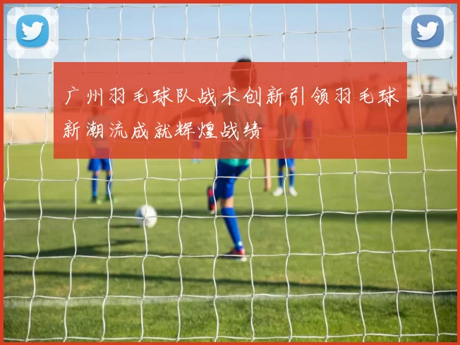 广州羽毛球队战术创新引领羽毛球新潮流成就辉煌战绩