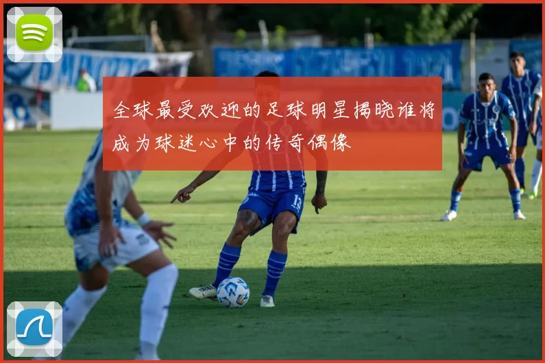 全球最受欢迎的足球明星揭晓谁将成为球迷心中的传奇偶像