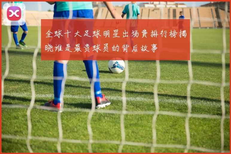 全球十大足球明星出场费排行榜揭晓谁是最贵球员的背后故事