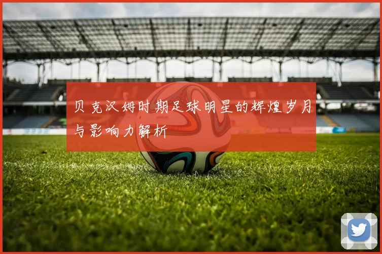 贝克汉姆时期足球明星的辉煌岁月与影响力解析
