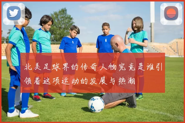北美足球界的传奇人物究竟是谁引领着这项运动的发展与热潮