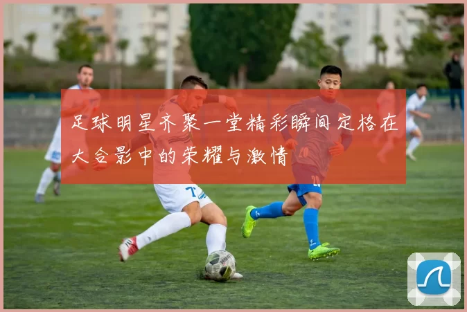 足球明星齐聚一堂精彩瞬间定格在大合影中的荣耀与激情