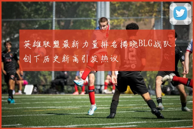 英雄联盟最新力量排名揭晓BLG战队创下历史新高引发热议