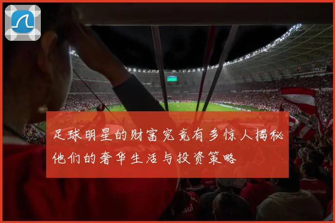 足球明星的财富究竟有多惊人揭秘他们的奢华生活与投资策略