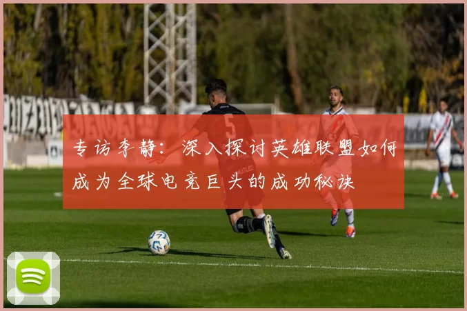 专访李静：深入探讨英雄联盟如何成为全球电竞巨头的成功秘诀