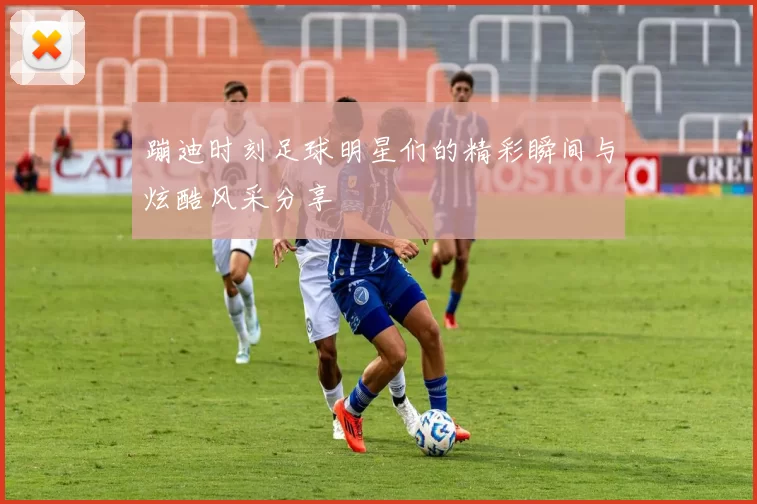 蹦迪时刻足球明星们的精彩瞬间与炫酷风采分享