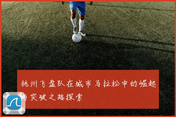 杭州飞盘队在城市马拉松中的崛起与突破之路探索