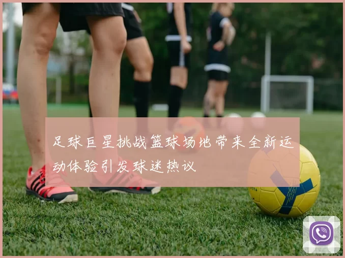 足球巨星挑战篮球场地带来全新运动体验引发球迷热议