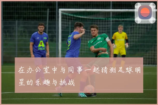 在办公室中与同事一起猜测足球明星的乐趣与挑战
