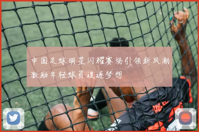 中国足球明星闪耀赛场引领新风潮激励年轻球员追逐梦想